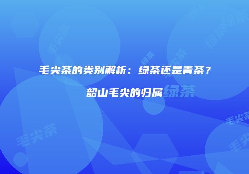 毛尖茶的类别解析：绿茶还是青茶？韶山毛尖的归属