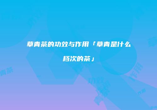 草青茶的功效与作用「草青是什么档次的茶」