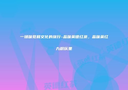 一场味觉和文化的旅行-品味英德红茶，品味英红九积庆里