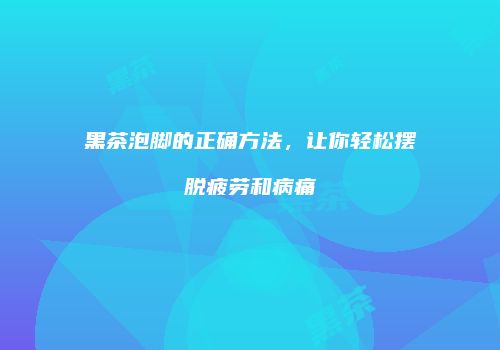 黑茶泡脚的正确方法，让你轻松摆脱疲劳和病痛