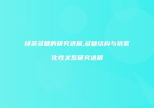 绿茶多糖的研究进展,多糖结构与抗氧化性关系研究进展