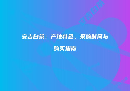 安吉白茶：产地特色、采摘时间与购买指南