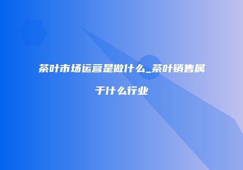 茶叶市场运营是做什么_茶叶销售属于什么行业