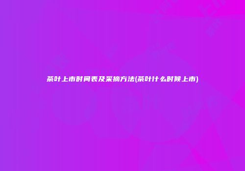 茶叶上市时间表及采摘方法(茶叶什么时候上市)