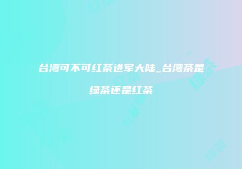 台湾可不可红茶进军大陆_台湾茶是绿茶还是红茶