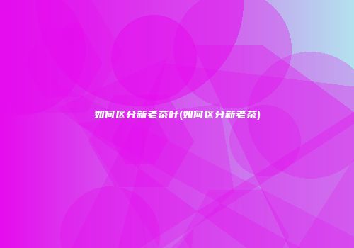如何区分新老茶叶(如何区分新老茶)
