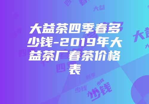 大益茶四季春多少钱-2019年大益茶厂春茶价格表