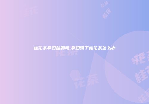 桂花茶孕妇能喝吗,孕妇喝了桂花茶怎么办