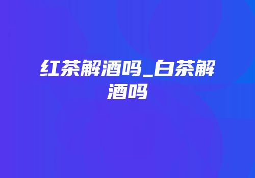 红茶解酒吗_白茶解酒吗
