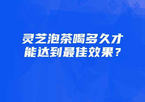 灵芝泡茶喝多久才能达到最佳效果？