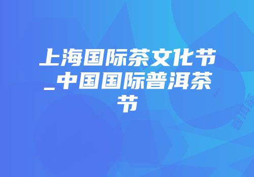 上海国际茶文化节_中国国际普洱茶节