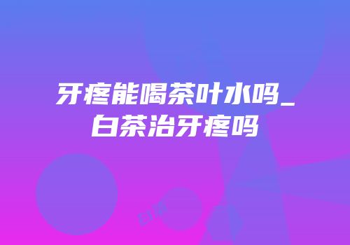 牙疼能喝茶叶水吗_白茶治牙疼吗