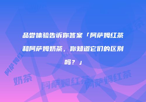 品尝体验告诉你答案「阿萨姆红茶和阿萨姆奶茶，你知道它们的区别吗？」