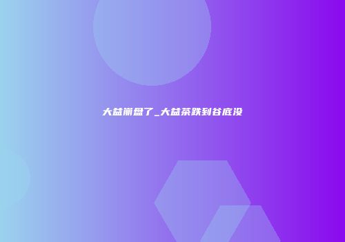 大益崩盘了_大益茶跌到谷底没