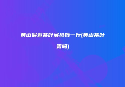 黄山猴魁茶叶多少钱一斤(黄山茶叶贵吗)