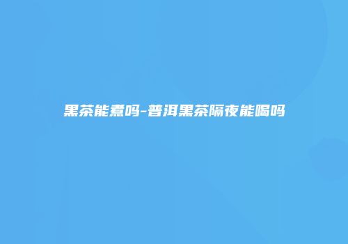 黑茶能煮吗-普洱黑茶隔夜能喝吗