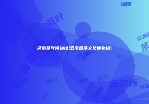 湖南茶叶博物馆(云南省茶文化博物馆)