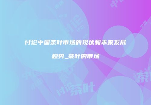 讨论中国茶叶市场的现状和未来发展趋势_茶叶的市场