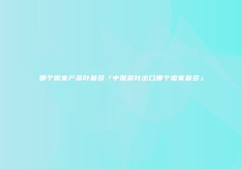 哪个国家产茶叶最多「中国茶叶出口哪个国家最多」