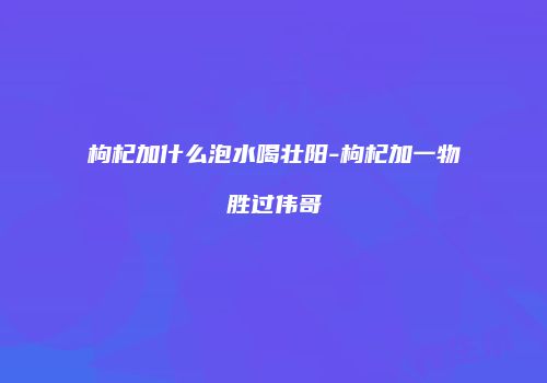 枸杞加什么泡水喝壮阳-枸杞加一物胜过伟哥