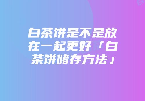 白茶饼是不是放在一起更好「白茶饼储存方法」