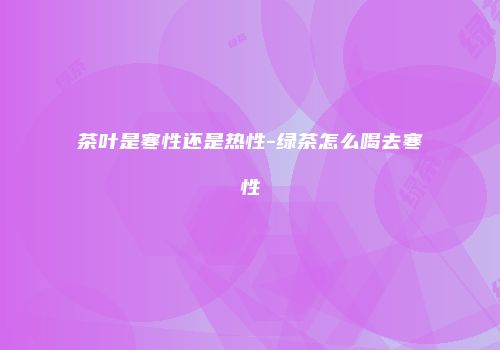 茶叶是寒性还是热性-绿茶怎么喝去寒性