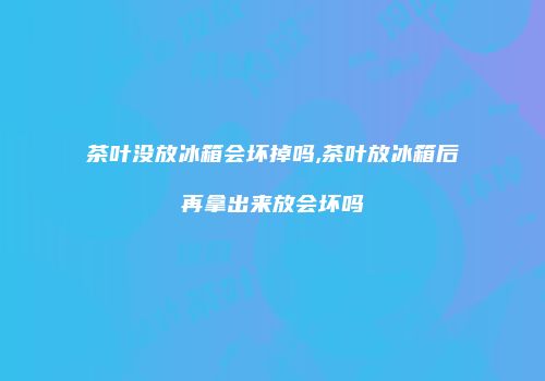 茶叶没放冰箱会坏掉吗,茶叶放冰箱后再拿出来放会坏吗