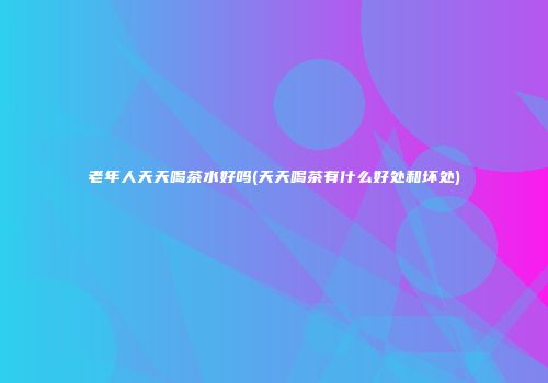 老年人天天喝茶水好吗(天天喝茶有什么好处和坏处)