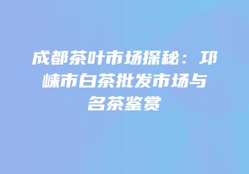成都茶叶市场探秘：邛崃市白茶批发市场与名茶鉴赏