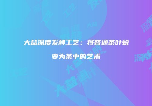 大益深度发酵工艺：将普通茶叶蜕变为茶中的艺术