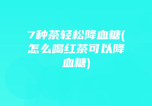 7种茶轻松降血糖(怎么喝红茶可以降血糖)