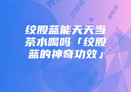 绞股蓝能天天当茶水喝吗「绞股蓝的神奇功效」