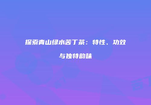 探索青山绿水苦丁茶：特性、功效与独特韵味