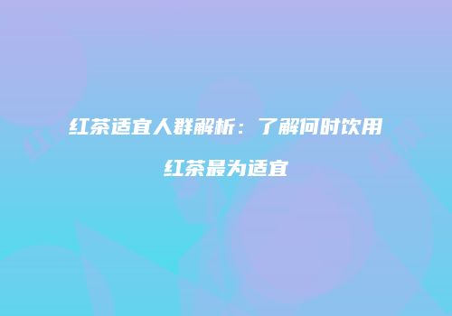 红茶适宜人群解析：了解何时饮用红茶最为适宜