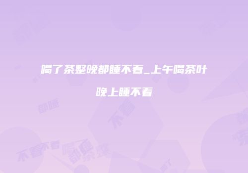 喝了茶整晚都睡不着_上午喝茶叶晚上睡不着