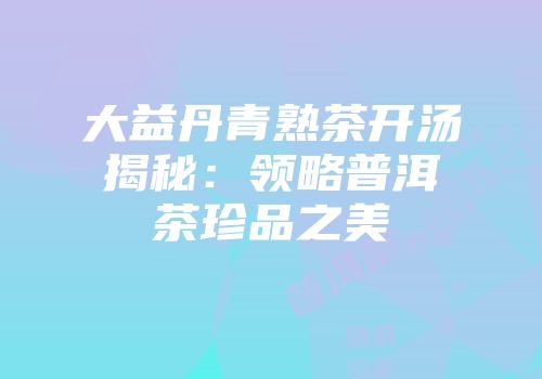 大益丹青熟茶开汤揭秘：领略普洱茶珍品之美