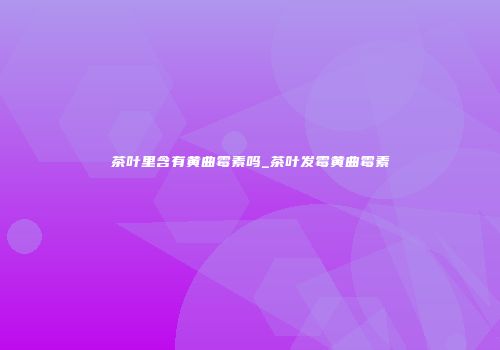 茶叶里含有黄曲霉素吗_茶叶发霉黄曲霉素