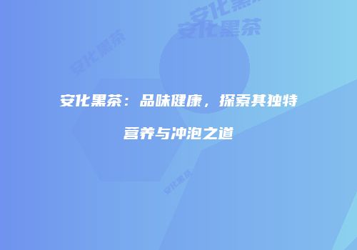 安化黑茶：品味健康，探索其独特营养与冲泡之道