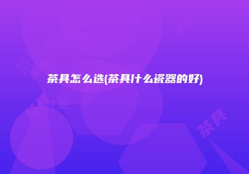 茶具怎么选(茶具什么瓷器的好)