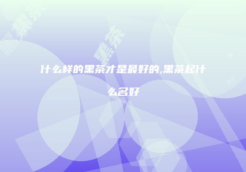 什么样的黑茶才是最好的,黑茶起什么名好