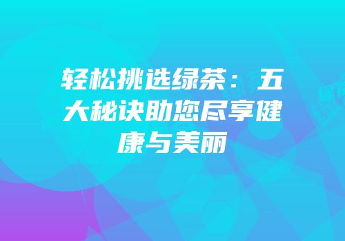 轻松挑选绿茶：五大秘诀助您尽享健康与美丽