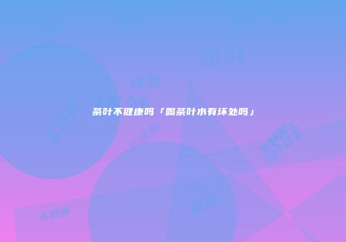 茶叶不健康吗「喝茶叶水有坏处吗」