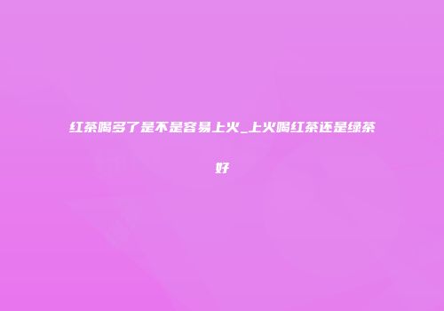 红茶喝多了是不是容易上火_上火喝红茶还是绿茶好