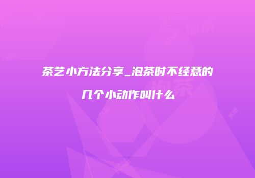 茶艺小方法分享_泡茶时不经意的几个小动作叫什么