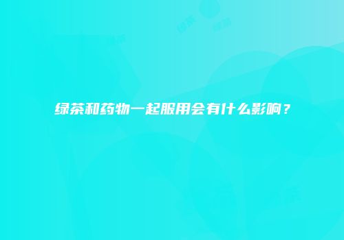 绿茶和药物一起服用会有什么影响？