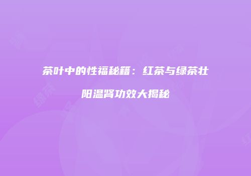 茶叶中的性福秘籍：红茶与绿茶壮阳温肾功效大揭秘