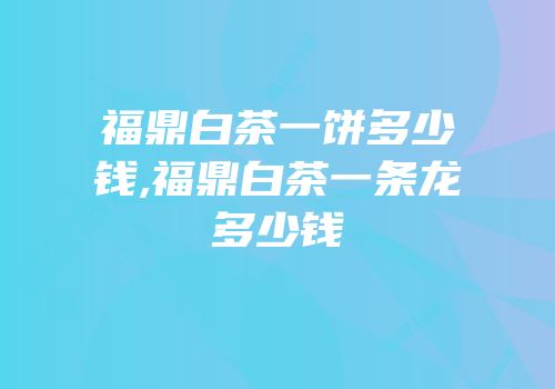 福鼎白茶一饼多少钱,福鼎白茶一条龙多少钱