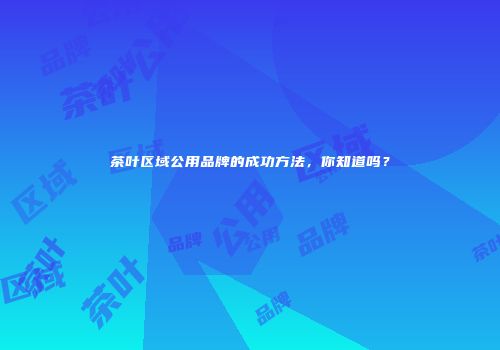 茶叶区域公用品牌的成功方法，你知道吗？
