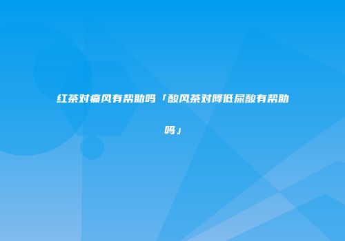 红茶对痛风有帮助吗「酸风茶对降低尿酸有帮助吗」