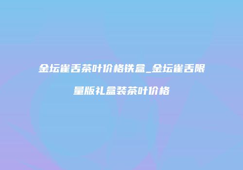 金坛雀舌茶叶价格铁盒_金坛雀舌限量版礼盒装茶叶价格